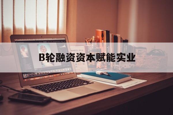 毕节市B轮融资资本赋能实业(b轮融资公司值得工作吗)