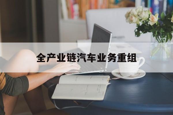 毕节市全产业链汽车业务重组(全产业链汽车业务重组的意义)