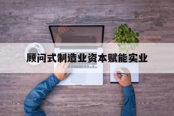 毕节市关于顾问式制造业资本赋能实业的信息